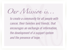 Our Mission is to create a community for all people with cancer, their families and friends, that encourages an exchange of information, the development of a support system and the presence of hope.